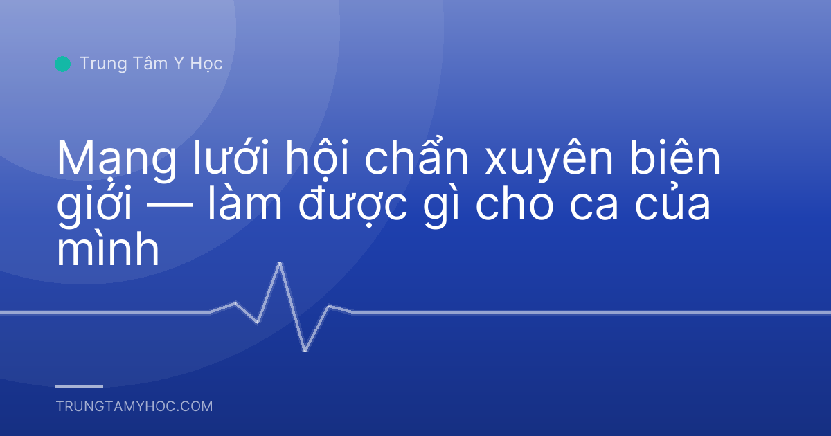 Mạng lưới hội chẩn xuyên biên giới — làm được gì cho ca của mình