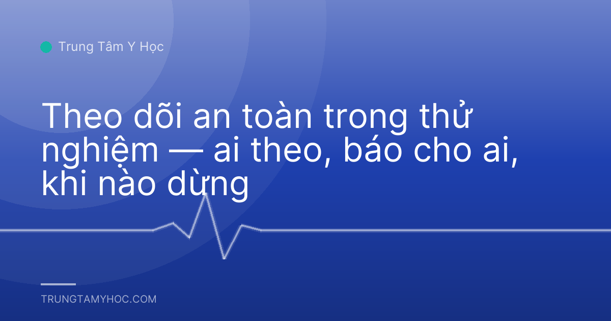 Theo dõi an toàn trong thử nghiệm — ai theo, báo cho ai, khi nào dừng